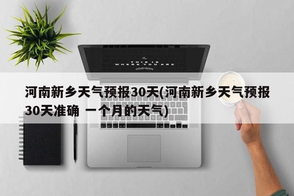 河南新乡天气预报30天(河南新乡天气预报30天准确 一个月的天气)