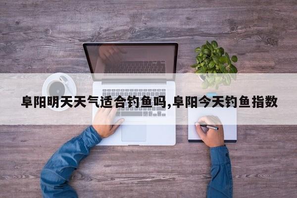 阜阳明天天气适合钓鱼吗,阜阳今天钓鱼指数