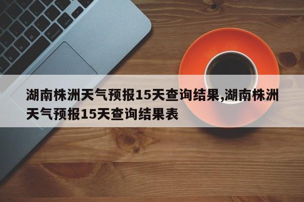 湖南株洲天气预报15天查询结果,湖南株洲天气预报15天查询结果表
