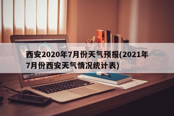 西安2020年7月份天气预报(2021年7月份西安天气情况统计表)
