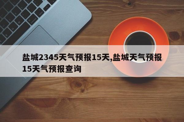 盐城2345天气预报15天,盐城天气预报15天气预报查询