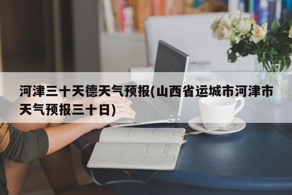 河津三十天德天气预报(山西省运城市河津市天气预报三十日)