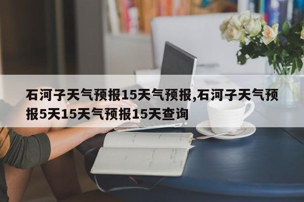 石河子天气预报15天气预报,石河子天气预报5天15天气预报15天查询