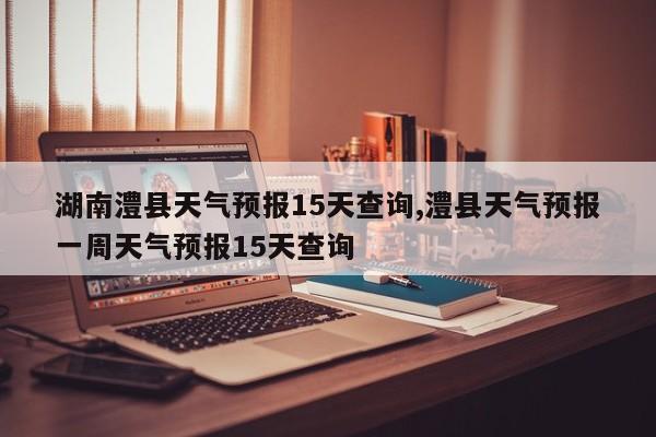 湖南澧县天气预报15天查询,澧县天气预报一周天气预报15天查询