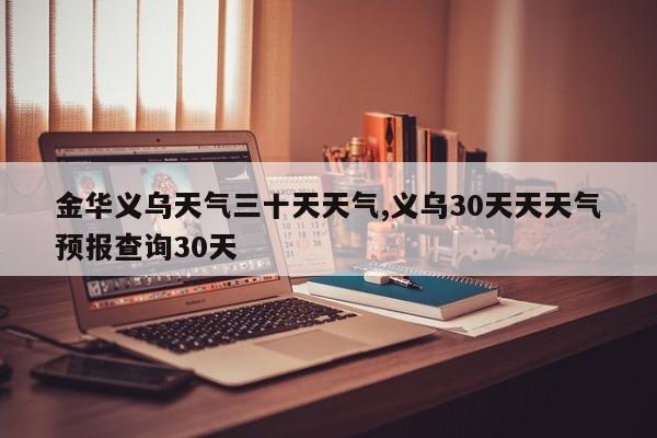 金华义乌天气三十天天气,义乌30天天天气预报查询30天