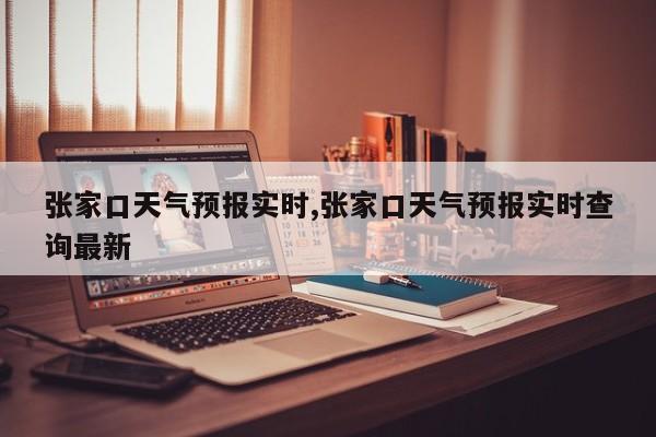 张家口天气预报实时,张家口天气预报实时查询最新 第1张