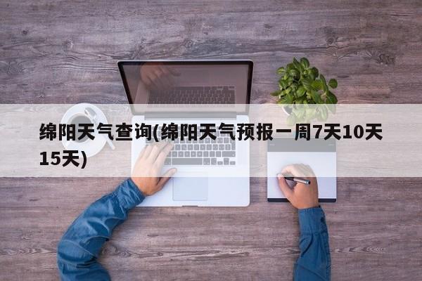 绵阳天气查询(绵阳天气预报一周7天10天15天)