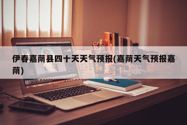 伊春嘉荫县四十天天气预报(嘉荫天气预报嘉荫)