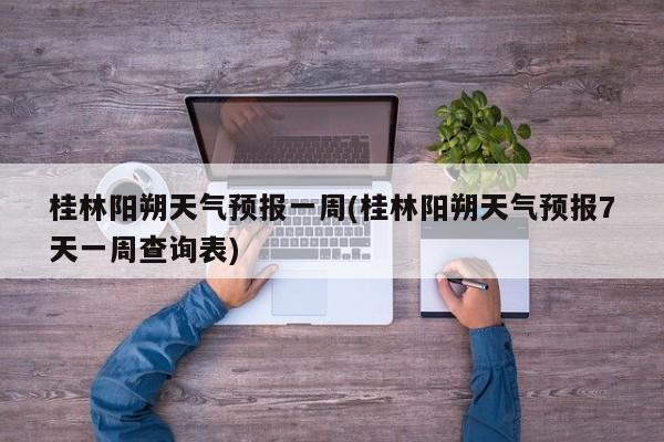 桂林阳朔天气预报一周(桂林阳朔天气预报7天一周查询表)