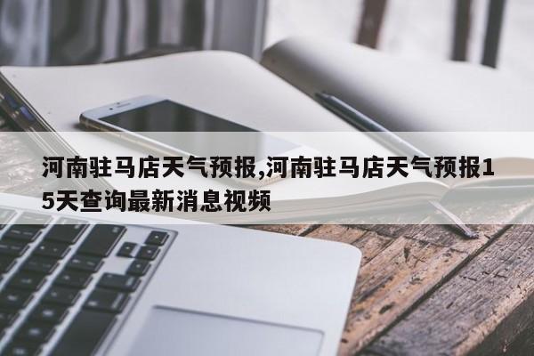 河南驻马店天气预报,河南驻马店天气预报15天查询最新消息视频