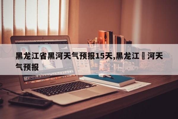 黑龙江省黑河天气预报15天,黑龙江黒河天气预报
