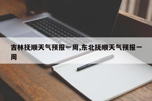 吉林抚顺天气预报一周,东北抚顺天气预报一周