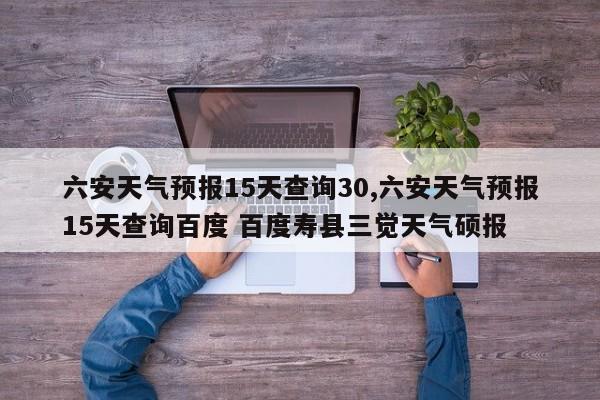 六安天气预报15天查询30,六安天气预报15天查询百度 百度寿县三觉天气硕报