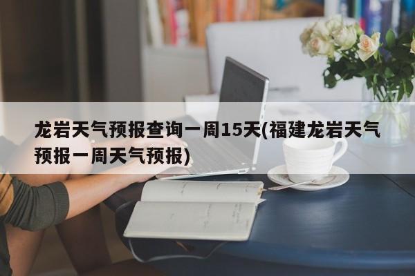 龙岩天气预报查询一周15天(福建龙岩天气预报一周天气预报)