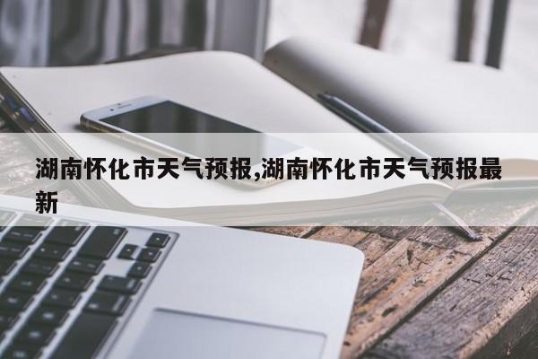 湖南怀化市天气预报,湖南怀化市天气预报最新