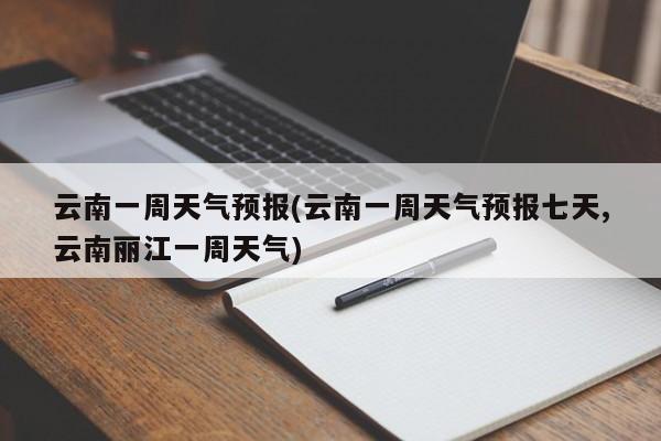 云南一周天气预报(云南一周天气预报七天,云南丽江一周天气)