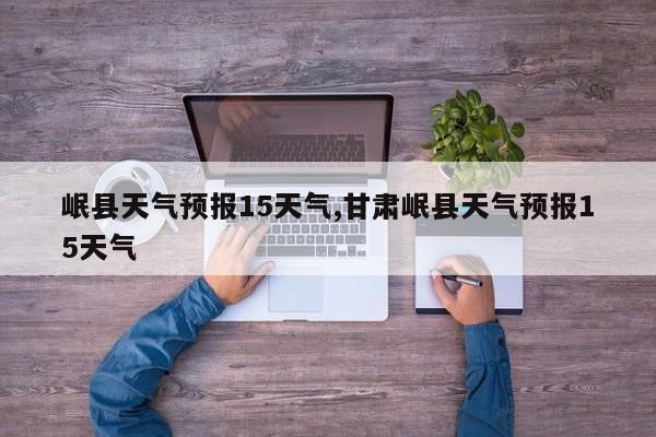 岷县天气预报15天气,甘肃岷县天气预报15天气