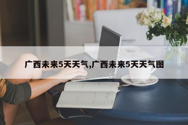 广西未来5天天气,广西未来5天天气图