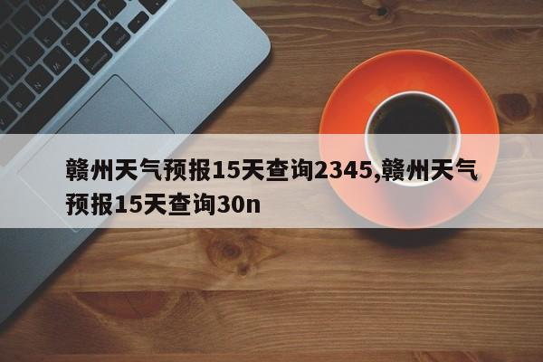 赣州天气预报15天查询2345,赣州天气预报15天查询30n