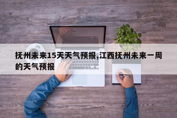抚州未来15天天气预报,江西抚州未来一周的天气预报