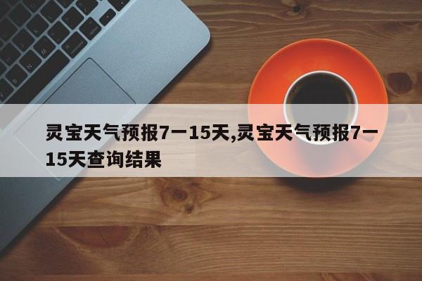 灵宝天气预报7一15天,灵宝天气预报7一15天查询结果 第1张