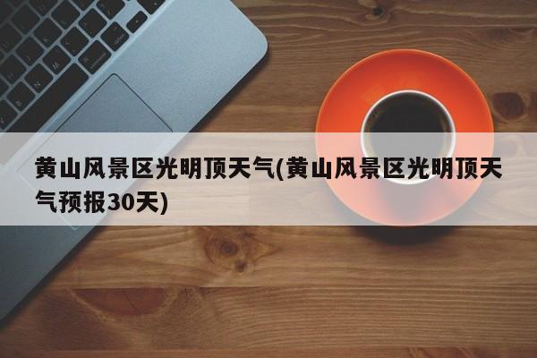 黄山风景区光明顶天气(黄山风景区光明顶天气预报30天)