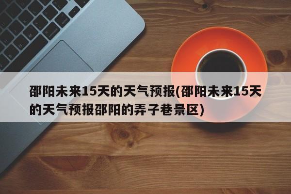 邵阳未来15天的天气预报(邵阳未来15天的天气预报邵阳的弄子巷景区)