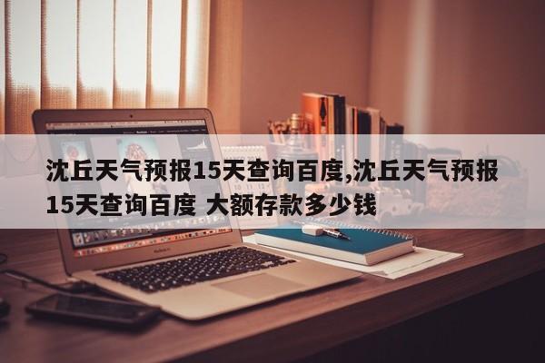 沈丘天气预报15天查询百度,沈丘天气预报15天查询百度 大额存款多少钱