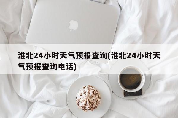 淮北24小时天气预报查询(淮北24小时天气预报查询电话)