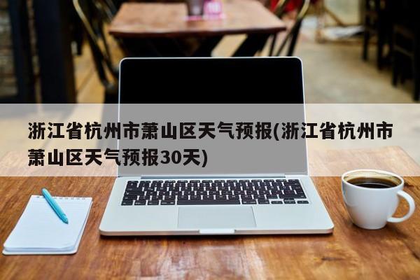 浙江省杭州市萧山区天气预报(浙江省杭州市萧山区天气预报30天)