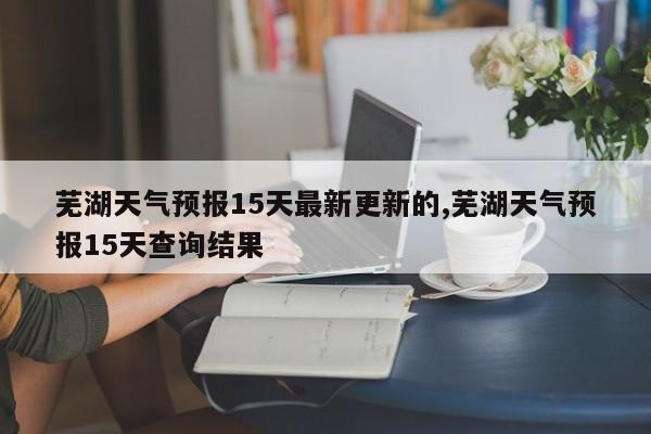 芜湖天气预报15天最新更新的,芜湖天气预报15天查询结果