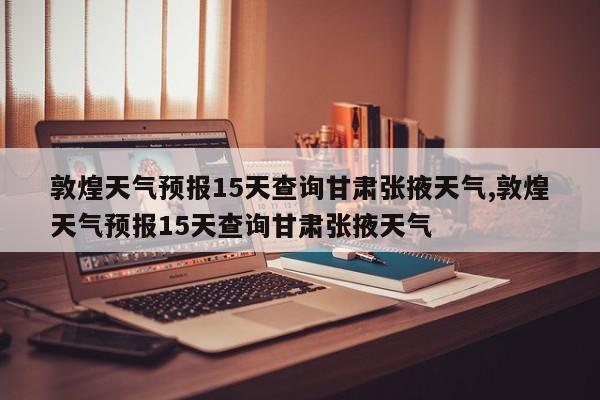 敦煌天气预报15天查询甘肃张掖天气,敦煌天气预报15天查询甘肃张掖天气