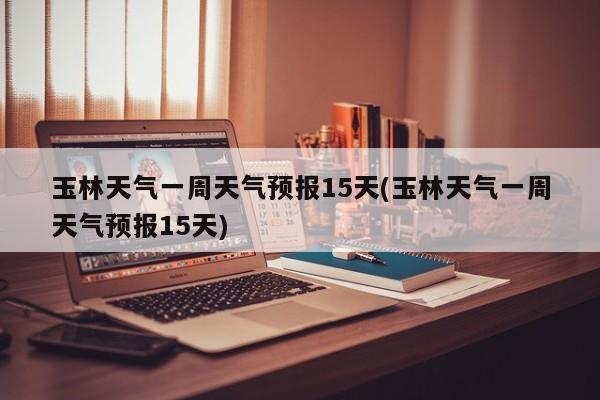 玉林天气一周天气预报15天(玉林天气一周天气预报15天)