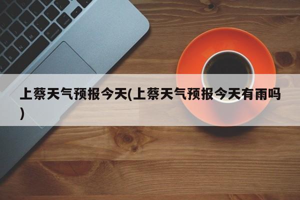 上蔡天气预报今天(上蔡天气预报今天有雨吗)