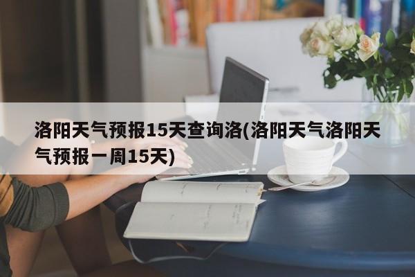 洛阳天气预报15天查询洛(洛阳天气洛阳天气预报一周15天)