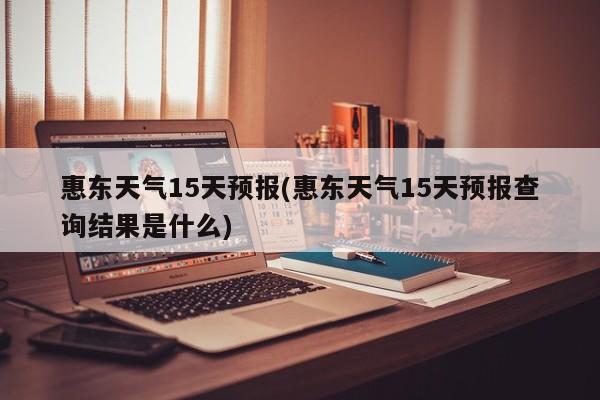 惠东天气15天预报(惠东天气15天预报查询结果是什么)