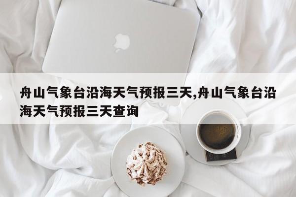 舟山气象台沿海天气预报三天,舟山气象台沿海天气预报三天查询