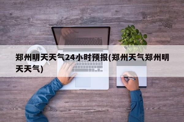 郑州明天天气24小时预报(郑州天气郑州明天天气)