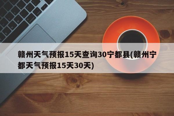 赣州天气预报15天查询30宁都县(赣州宁都天气预报15天30天)