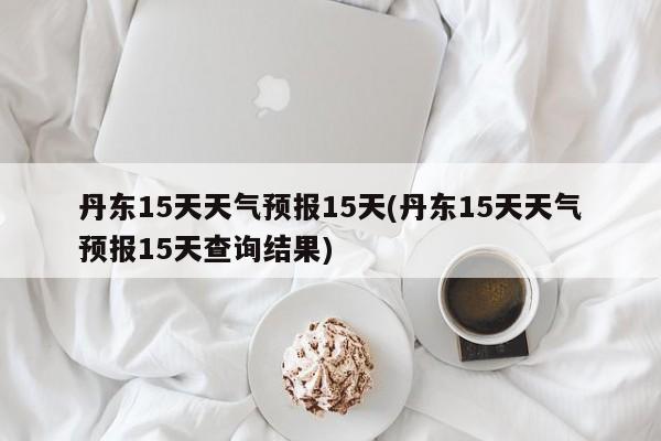 丹东15天天气预报15天(丹东15天天气预报15天查询结果)