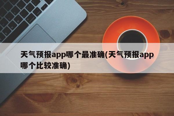 天气预报app哪个最准确(天气预报app哪个比较准确)