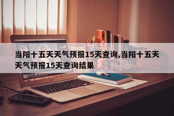 当阳十五天天气预报15天查询,当阳十五天天气预报15天查询结果