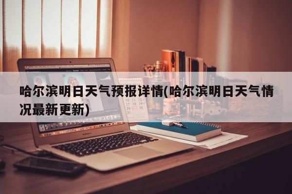 哈尔滨明日天气预报详情(哈尔滨明日天气情况最新更新)