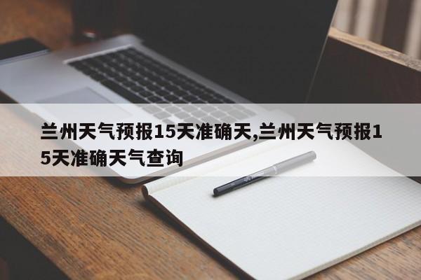 兰州天气预报15天准确天,兰州天气预报15天准确天气查询