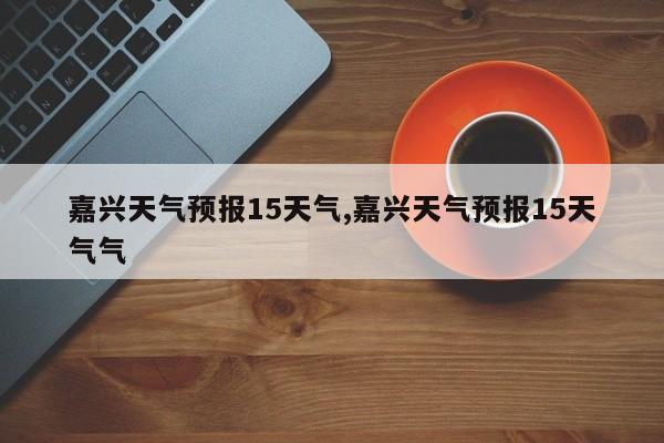 嘉兴天气预报15天气,嘉兴天气预报15天气气