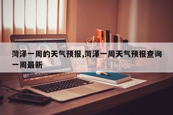 菏泽一周的天气预报,菏泽一周天气预报查询一周最新