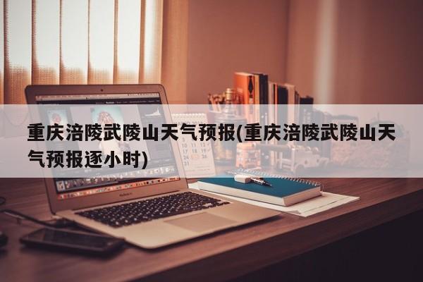 重庆涪陵武陵山天气预报(重庆涪陵武陵山天气预报逐小时)