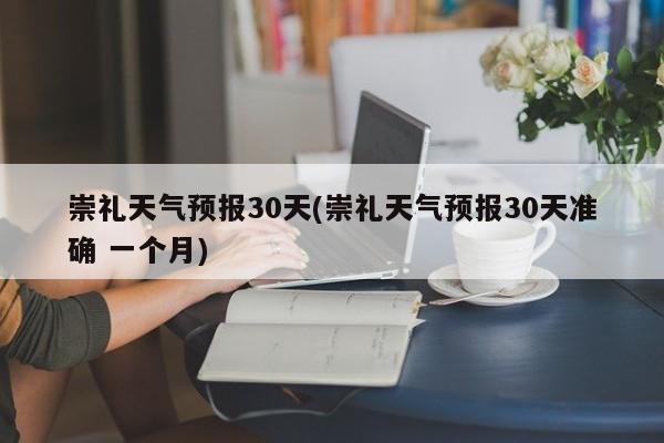 崇礼天气预报30天(崇礼天气预报30天准确 一个月)