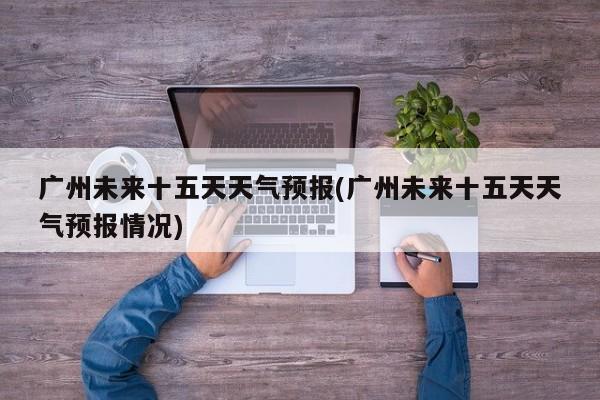 广州未来十五天天气预报(广州未来十五天天气预报情况)