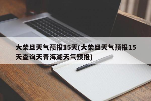 大柴旦天气预报15天(大柴旦天气预报15天查询天青海湖天气预报)